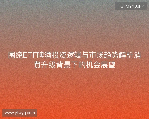 围绕ETF啤酒投资逻辑与市场趋势解析消费升级背景下的机会展望